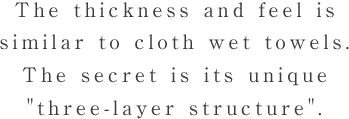 The thickness and feel is similar to cloth wet towels.The secret is its unique 