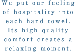 We put our feeling of hospitality into each hand towel.Its high quality comfort produces a relaxing moment.