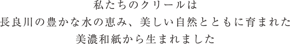 私たちのクリールは長良川の豊かな水の恵み、美しい自然とともに育まれた美濃和紙から生まれました