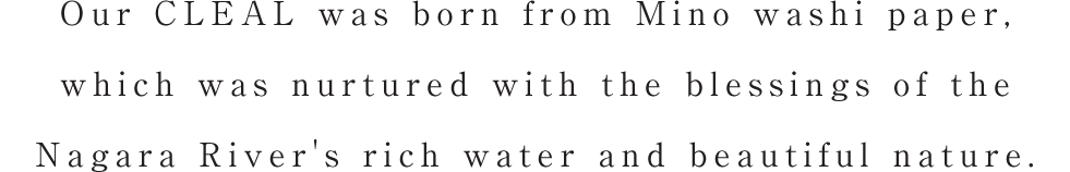 Our CLEAL was born from Mino washi paper, which was nurtured with the blessings of the Nagara River's rich water and beautiful nature.