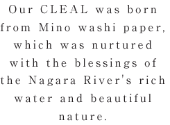 私Our CLEAL was born from Mino washi paper, which was nurtured with the blessings of the Nagara River's rich water and beautiful nature.
