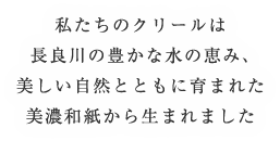 私たちのクリールは長良川の豊かな水の恵み、美しい自然とともに育まれた美濃和紙から生まれました