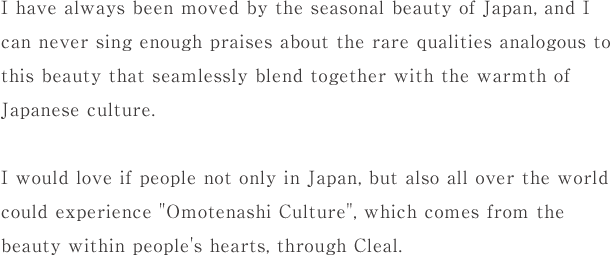 私は、日々 日本の四季折々の美しさに感動し、そこに溶け込む日本文化の温かさを類い稀な品性の美として心から礼賛して止みません。日本のみならず世界の皆様に、人間の高尚なる心から溢れ出づる"おもてなし文化"をクリールを通じて感じていただきたいと思っております。